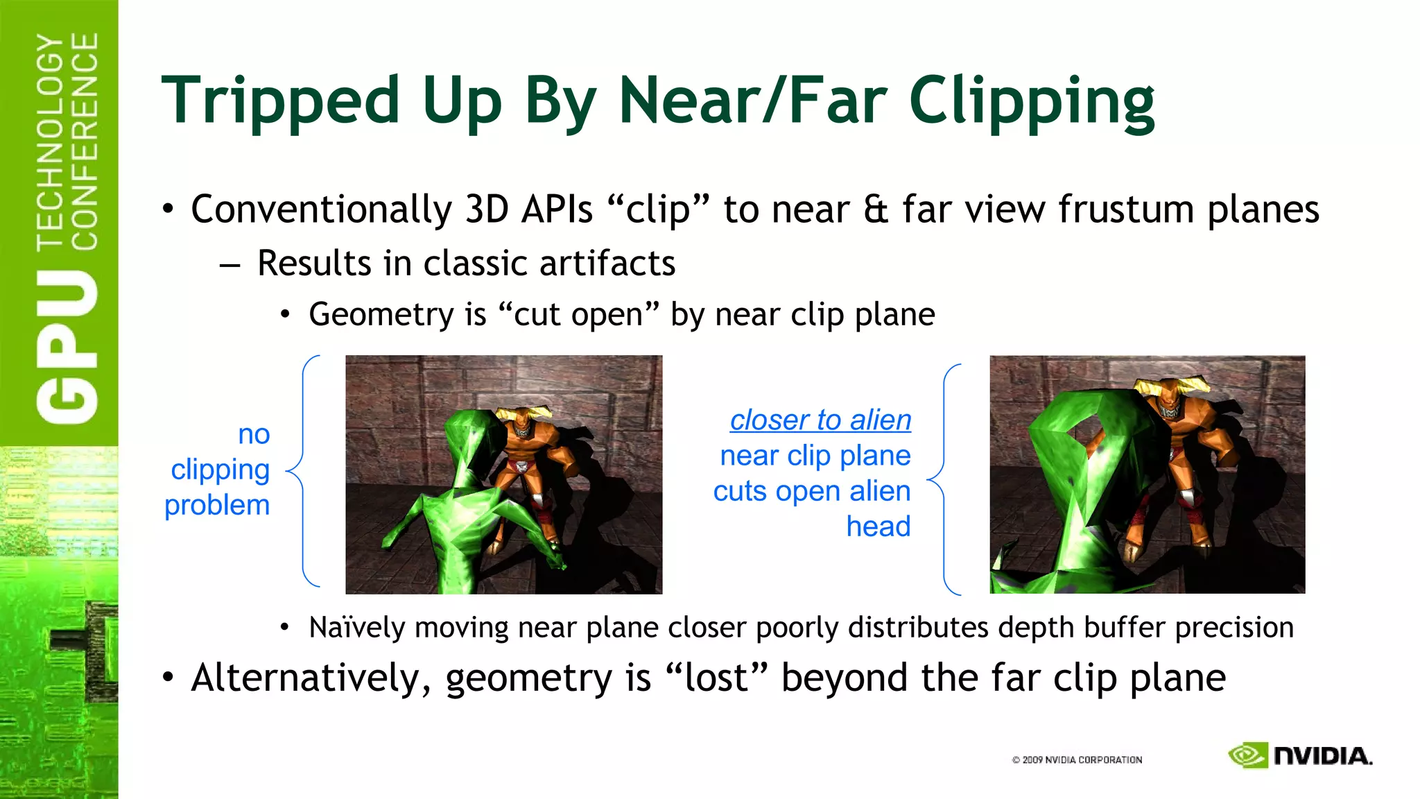 Tripped Up By Near/Far Clipping Conventionally 3D APIs “clip” to near & far view frustum planes Results in classic artifacts Geometry is “cut open” by near clip plane Naïvely moving near plane closer poorly distributes depth buffer precision Alternatively, geometry is “lost” beyond the far clip plane no clipping problem closer to alien near clip plane cuts open alien head 