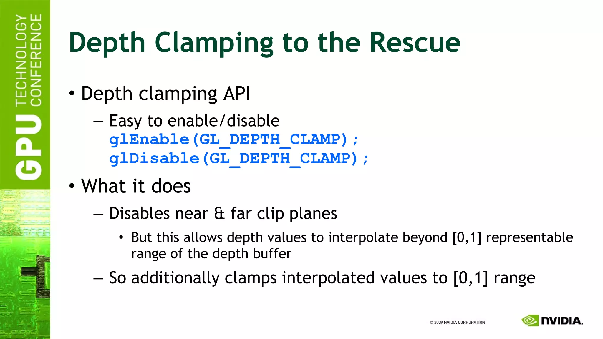 Depth Clamping to the Rescue Depth clamping API Easy to enable/disable glEnable(GL_DEPTH_CLAMP); glDisable(GL_DEPTH_CLAMP); What it does Disables near & far clip planes But this allows depth values to interpolate beyond [0,1] representable range of the depth buffer So additionally clamps interpolated values to [0,1] range 