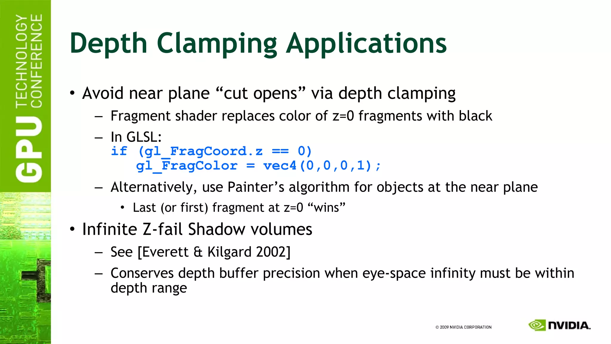 Depth Clamping Applications Avoid near plane “cut opens” via depth clamping Fragment shader replaces color of z=0 fragments with black In GLSL: if (gl_FragCoord.z == 0)   gl_FragColor = vec4(0,0,0,1); Alternatively, use Painter’s algorithm for objects at the near plane Last (or first) fragment at z=0 “wins” Infinite Z-fail Shadow volumes See [Everett & Kilgard 2002] Conserves depth buffer precision when eye-space infinity must be within depth range 
