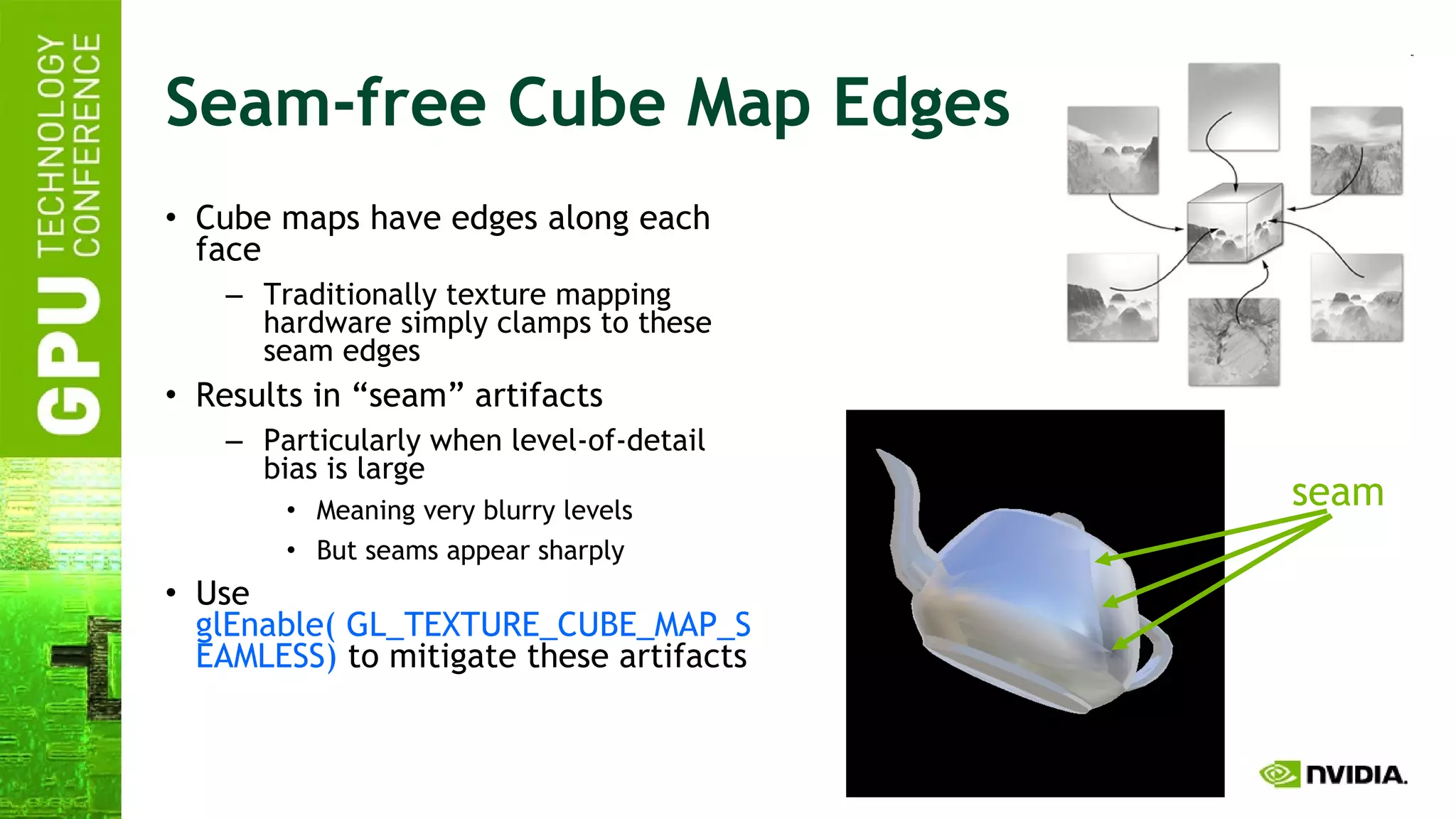 Seam-free Cube Map Edges Cube maps have edges along each face Traditionally texture mapping hardware simply clamps to these seam edges Results in “seam” artifacts Particularly when level-of-detail bias is large Meaning very blurry levels But seams appear sharply Use  glEnable( GL_TEXTURE_CUBE_MAP_SEAMLESS)  to mitigate these artifacts seam 