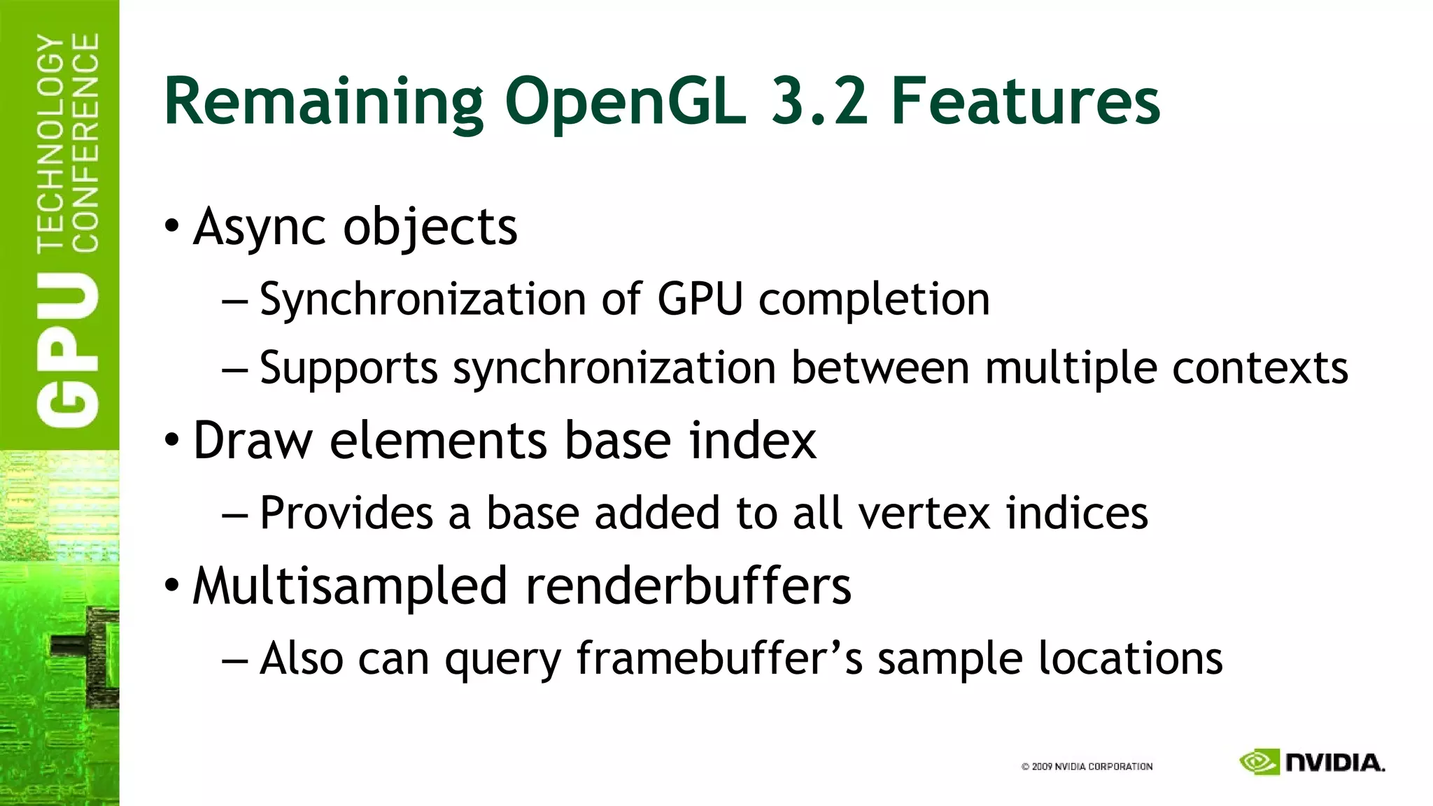Remaining OpenGL 3.2 Features Async objects Synchronization of GPU completion Supports synchronization between multiple contexts Draw elements base index Provides a base added to all vertex indices Multisampled renderbuffers Also can query framebuffer’s sample locations 