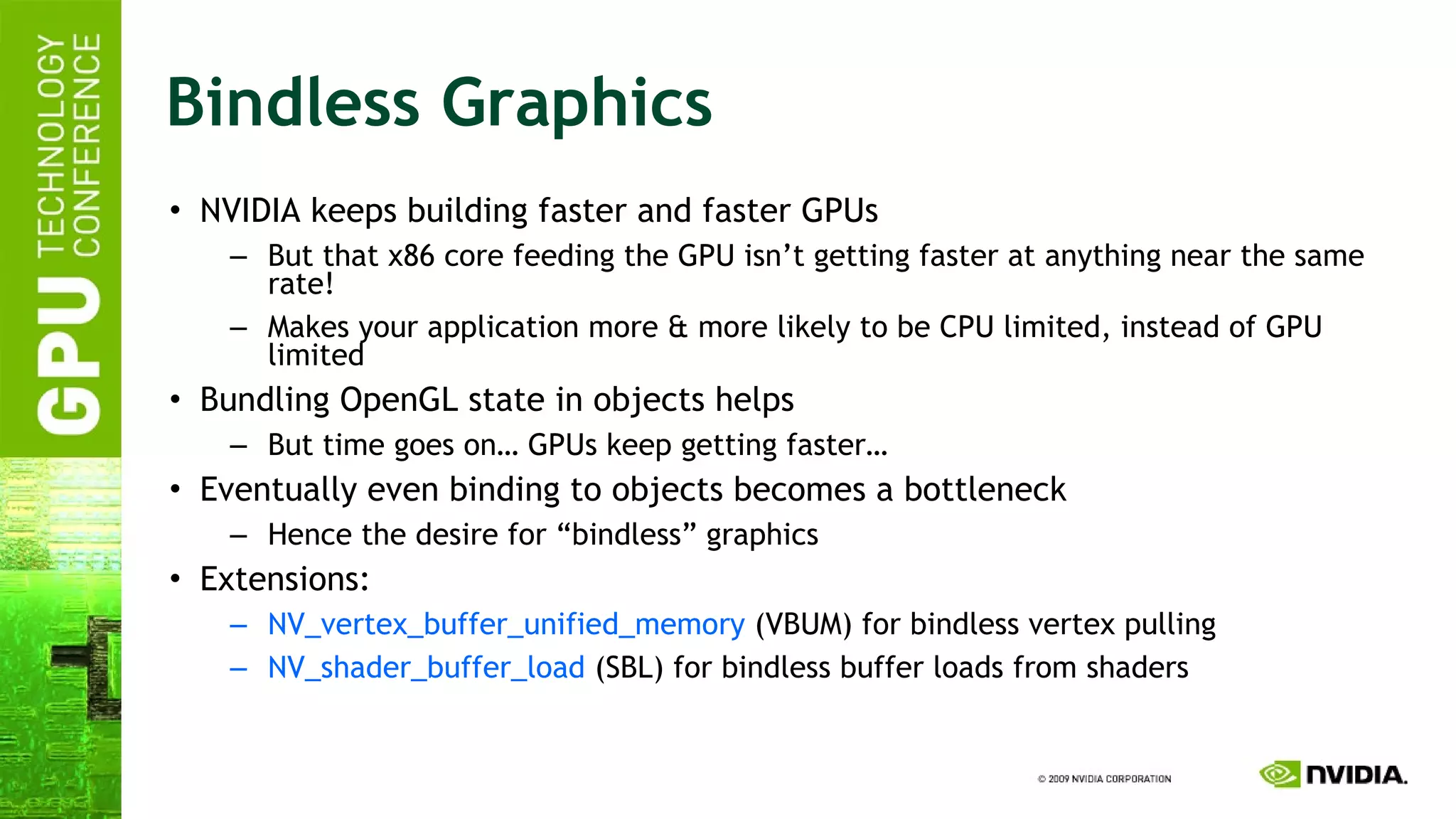 Bindless Graphics NVIDIA keeps building faster and faster GPUs But that x86 core feeding the GPU isn’t getting faster at anything near the same rate! Makes your application more & more likely to be CPU limited, instead of GPU limited Bundling OpenGL state in objects helps But time goes on… GPUs keep getting faster… Eventually even binding to objects becomes a bottleneck Hence the desire for “bindless” graphics Extensions: NV_vertex_buffer_unified_memory  (VBUM) for bindless vertex pulling NV_shader_buffer_load  (SBL) for bindless buffer loads from shaders 