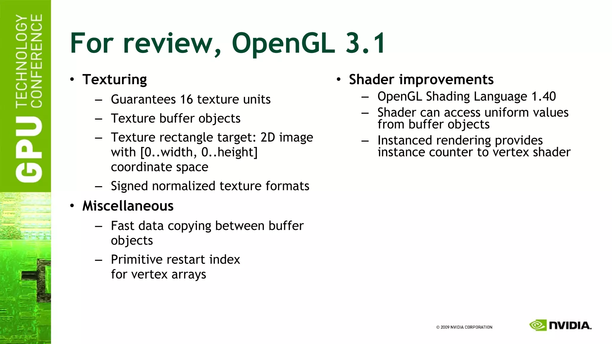 For review, OpenGL 3.1 Texturing Guarantees 16 texture units Texture buffer objects Texture rectangle target: 2D image with [0..width, 0..height] coordinate space Signed normalized texture formats Miscellaneous Fast data copying between buffer objects Primitive restart index for vertex arrays Shader improvements OpenGL Shading Language 1.40 Shader can access uniform values from buffer objects Instanced rendering provides instance counter to vertex shader 