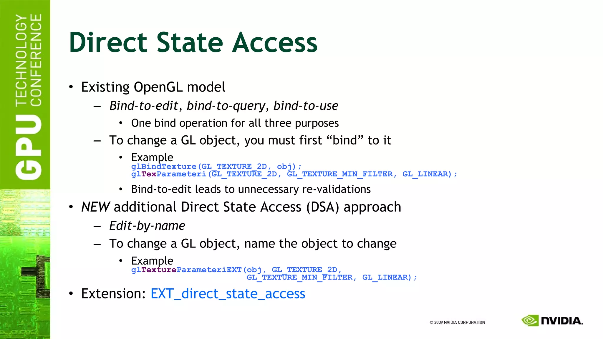 Direct State Access Existing OpenGL model Bind-to-edit ,  bind-to-query ,  bind-to-use One bind operation for all three purposes To change a GL object, you must first “bind” to it Example glBindTexture(GL_TEXTURE_2D, obj); gl Tex Parameteri(GL_TEXTURE_2D, GL_TEXTURE_MIN_FILTER, GL_LINEAR); Bind-to-edit leads to unnecessary re-validations NEW  additional Direct State Access (DSA) approach Edit-by-name To change a GL object, name the object to change Example gl Texture ParameteriEXT(obj, GL_TEXTURE_2D,   GL_TEXTURE_MIN_FILTER, GL_LINEAR); Extension:  EXT_direct_state_access   