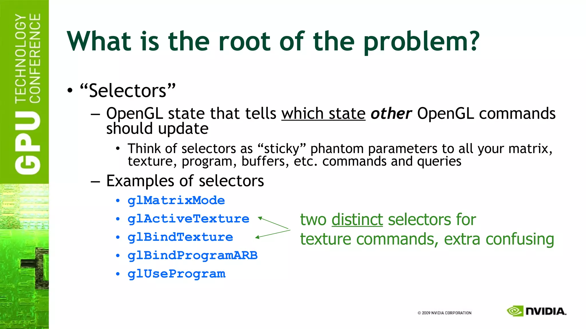 What is the root of the problem? “ Selectors” OpenGL state that tells  which state   other  OpenGL commands should update Think of selectors as “sticky” phantom parameters to all your matrix, texture, program, buffers, etc. commands and queries Examples of selectors glMatrixMode glActiveTexture glBindTexture glBindProgramARB glUseProgram two  distinct  selectors for texture commands, extra confusing 