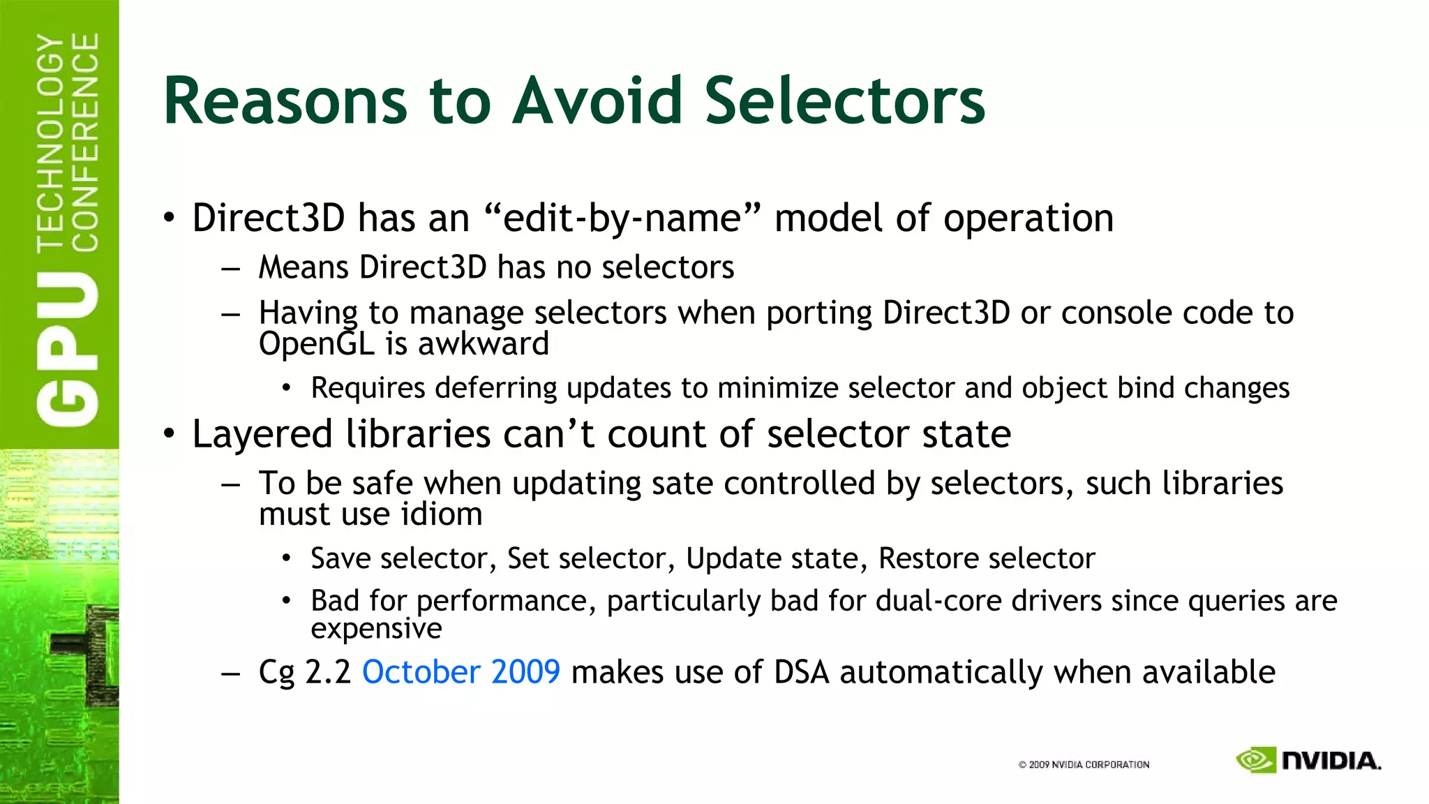 Reasons to Avoid Selectors Direct3D has an “edit-by-name” model of operation Means Direct3D has no selectors Having to manage selectors when porting Direct3D or console code to OpenGL is awkward Requires deferring updates to minimize selector and object bind changes Layered libraries can’t count of selector state To be safe when updating sate controlled by selectors, such libraries must use idiom Save selector, Set selector, Update state, Restore selector Bad for performance, particularly bad for dual-core drivers since queries are expensive Cg 2.2  October 2009  makes use of DSA automatically when available 
