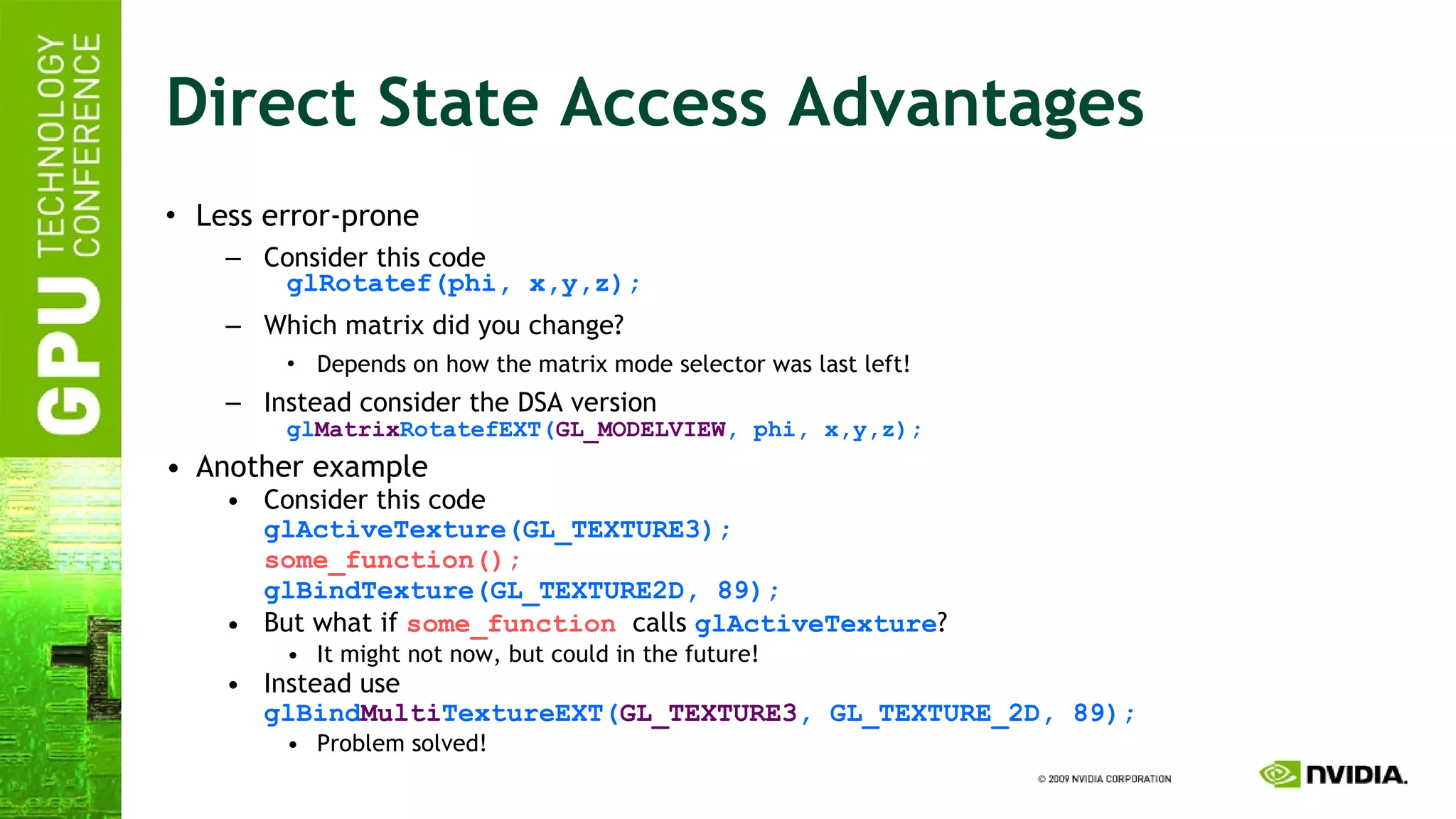 Direct State Access Advantages Less error-prone Consider this code glRotatef(phi, x,y,z); Which matrix did you change? Depends on how the matrix mode selector was last left! Instead consider the DSA version gl Matrix RotatefEXT( GL_MODELVIEW , phi, x,y,z); Another example Consider this code glActiveTexture(GL_TEXTURE3); some_function(); glBindTexture(GL_TEXTURE2D, 89); But what if  some_function   calls  glActiveTexture ? It might not now, but could in the future! Instead use glBind Multi TextureEXT( GL_TEXTURE3 , GL_TEXTURE_2D, 89); Problem solved! 