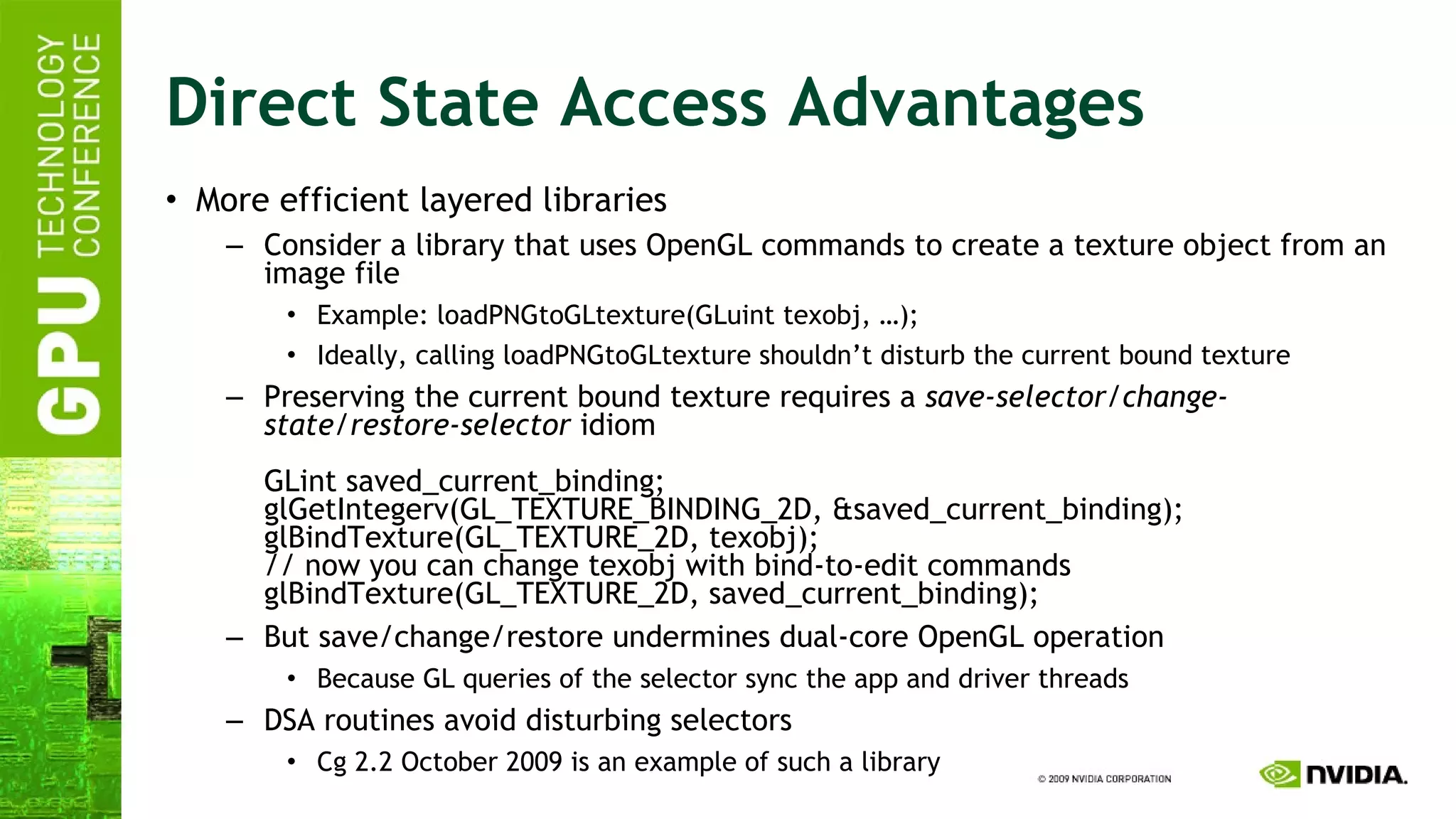 Direct State Access Advantages More efficient layered libraries Consider a library that uses OpenGL commands to create a texture object from an image file Example: loadPNGtoGLtexture(GLuint texobj, …); Ideally, calling loadPNGtoGLtexture shouldn’t disturb the current bound texture Preserving the current bound texture requires a  save-selector/change-state/restore-selector  idiom GLint saved_current_binding; glGetIntegerv(GL_TEXTURE_BINDING_2D, &saved_current_binding); glBindTexture(GL_TEXTURE_2D, texobj); // now you can change texobj with bind-to-edit commands glBindTexture(GL_TEXTURE_2D, saved_current_binding); But save/change/restore undermines dual-core OpenGL operation Because GL queries of the selector sync the app and driver threads DSA routines avoid disturbing selectors Cg 2.2 October 2009 is an example of such a library 
