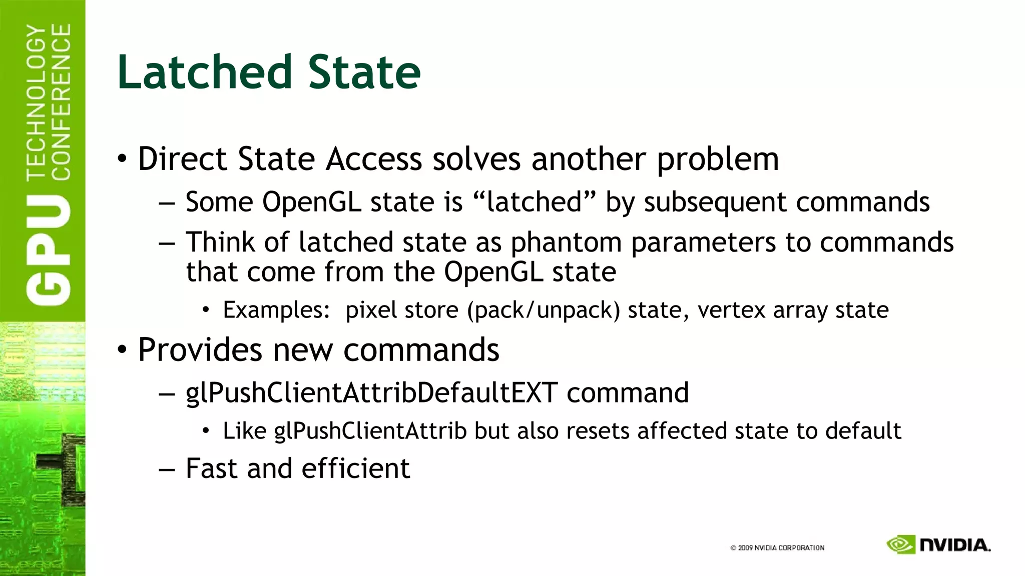Latched State Direct State Access solves another problem Some OpenGL state is “latched” by subsequent commands Think of latched state as phantom parameters to commands that come from the OpenGL state Examples:  pixel store (pack/unpack) state, vertex array state Provides new commands glPushClientAttribDefaultEXT command Like glPushClientAttrib but also resets affected state to default Fast and efficient 
