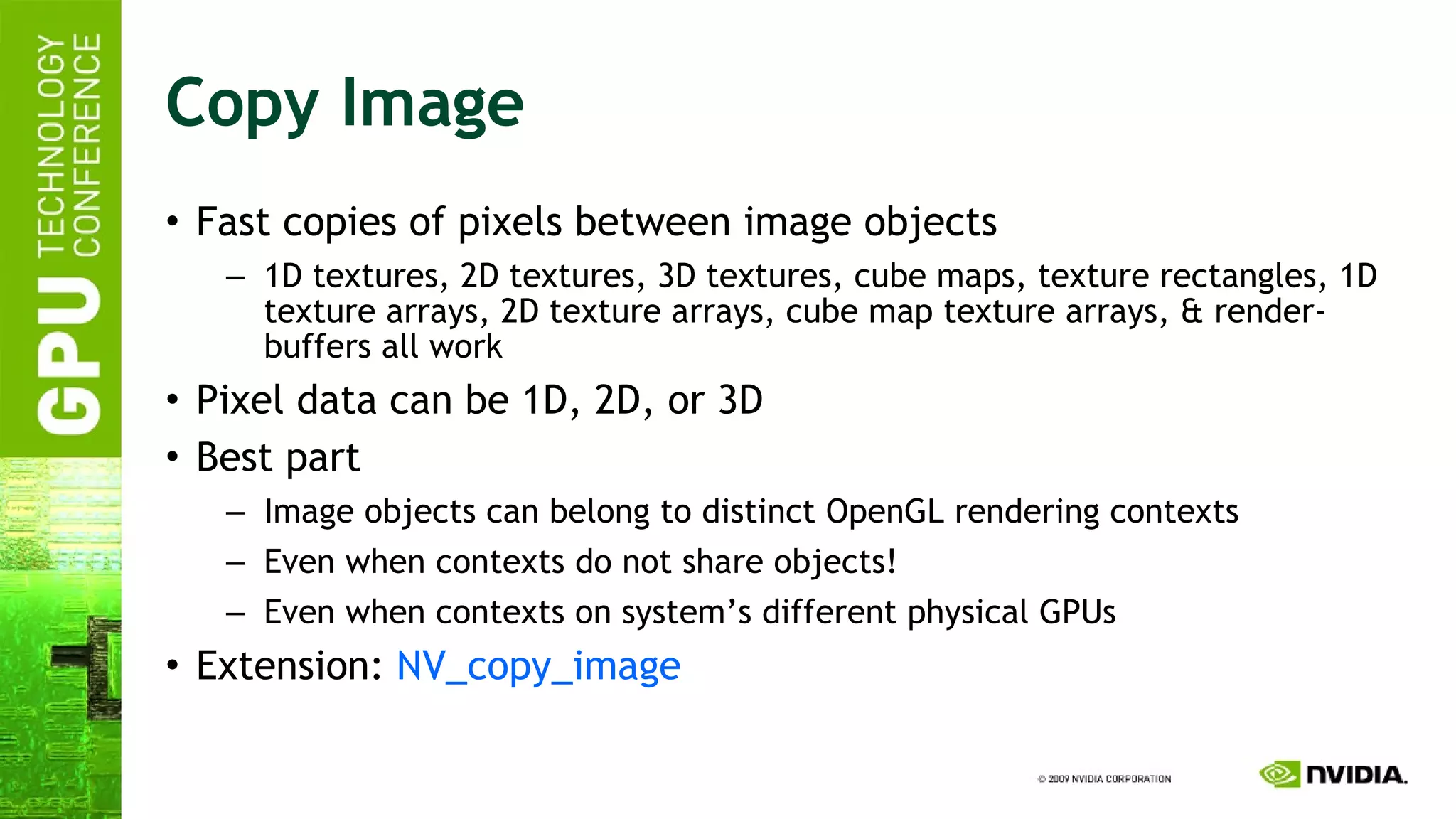 Copy Image Fast copies of pixels between image objects 1D textures, 2D textures, 3D textures, cube maps, texture rectangles, 1D texture arrays, 2D texture arrays, cube map texture arrays, & render-buffers all work Pixel data can be 1D, 2D, or 3D Best part Image objects can belong to distinct OpenGL rendering contexts Even when contexts do not share objects! Even when contexts on system’s different physical GPUs Extension:  NV_copy_image 