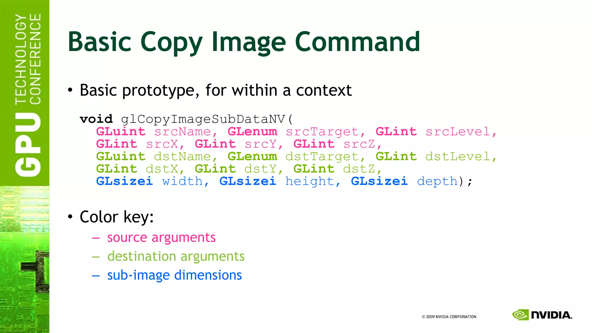 Basic Copy Image Command Basic prototype, for within a context void  glCopyImageSubDataNV(   GLuint  srcName,  GLenum  srcTarget,  GLint  srcLevel,   GLint  srcX,  GLint  srcY,  GLint  srcZ,   GLuint  dstName,  GLenum  dstTarget,  GLint  dstLevel,   GLint  dstX,  GLint  dstY,  GLint  dstZ,   GLsizei  width,  GLsizei  height,  GLsizei  depth ); Color key: source arguments destination arguments sub-image dimensions 