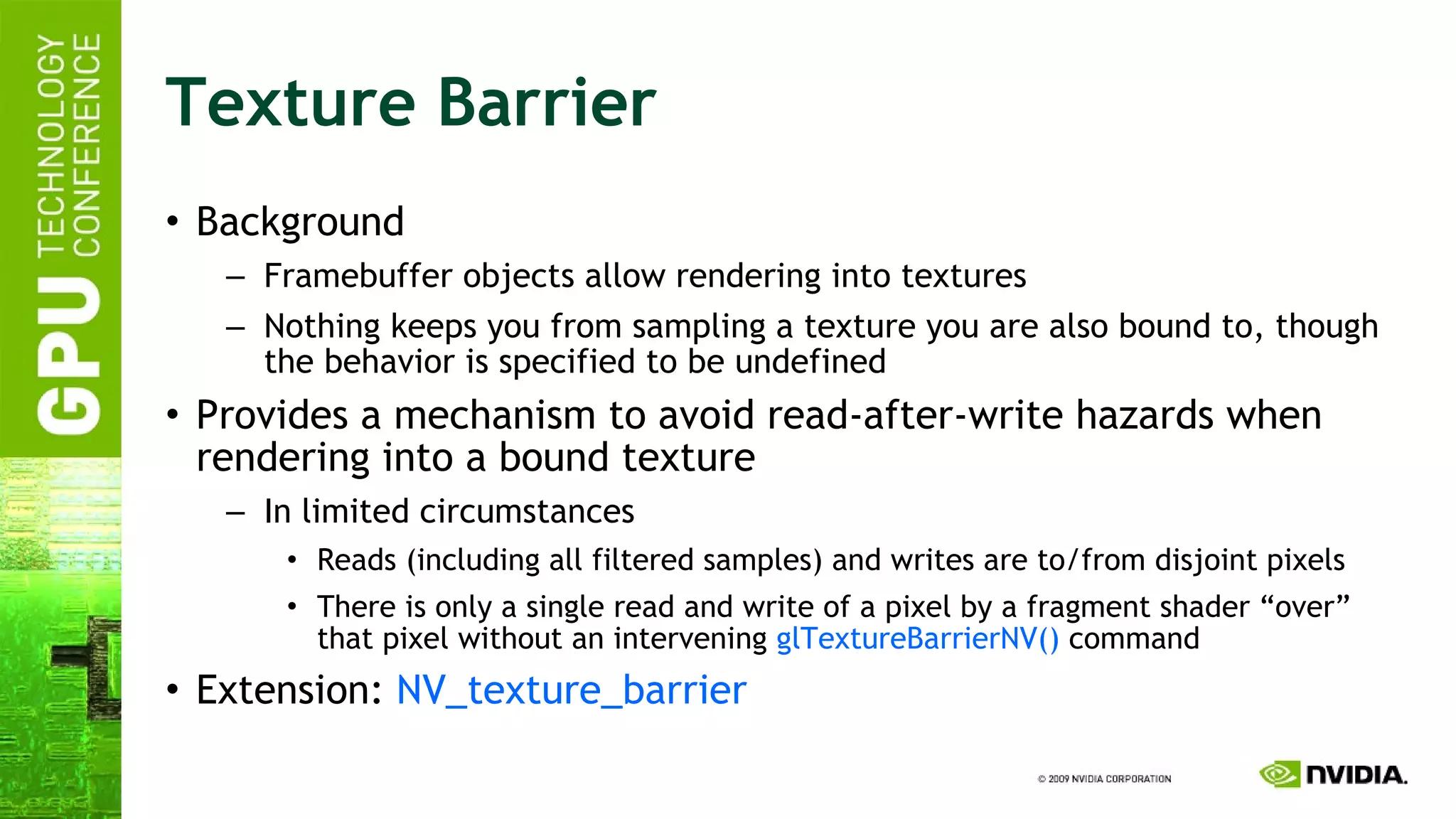 Texture Barrier Background Framebuffer objects allow rendering into textures Nothing keeps you from sampling a texture you are also bound to, though the behavior is specified to be undefined Provides a mechanism to avoid read-after-write hazards when rendering into a bound texture In limited circumstances Reads (including all filtered samples) and writes are to/from disjoint pixels There is only a single read and write of a pixel by a fragment shader “over” that pixel without an intervening  glTextureBarrierNV()  command Extension:  NV_texture_barrier 
