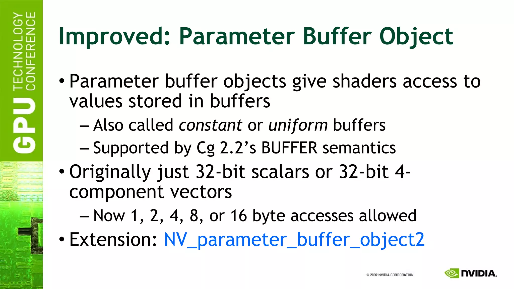 Improved: Parameter Buffer Object Parameter buffer objects give shaders access to values stored in buffers Also called  constant  or  uniform  buffers Supported by Cg 2.2’s BUFFER semantics Originally just 32-bit scalars or 32-bit 4-component vectors Now 1, 2, 4, 8, or 16 byte accesses allowed Extension:  NV_parameter_buffer_object2 