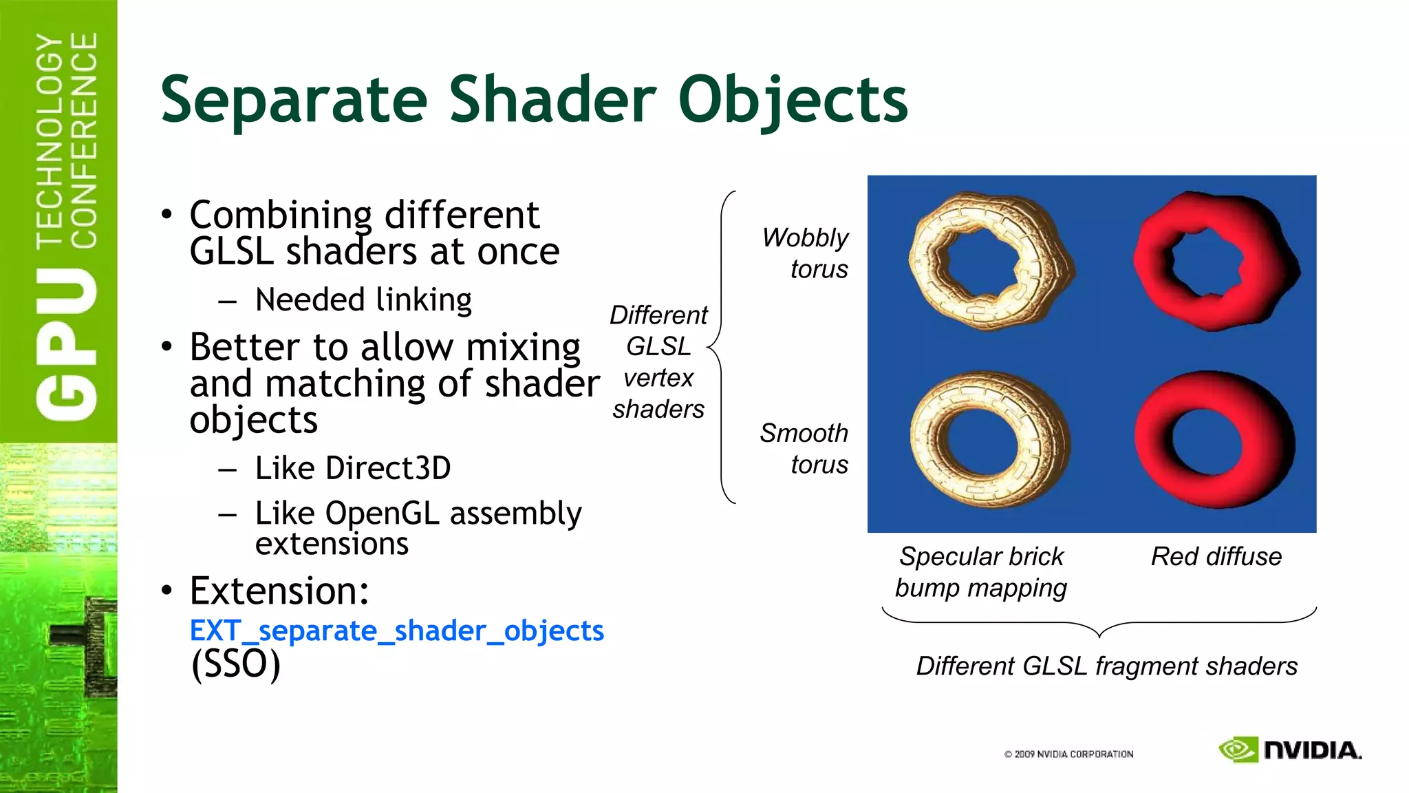 Separate Shader Objects Combining different GLSL shaders at once Needed linking Better to allow mixing and matching of shader objects Like Direct3D Like OpenGL assembly extensions Extension:   EXT_separate_shader_objects  (SSO) Specular brick bump mapping Red diffuse Wobbly torus Smooth torus Different GLSL vertex shaders Different GLSL fragment shaders 