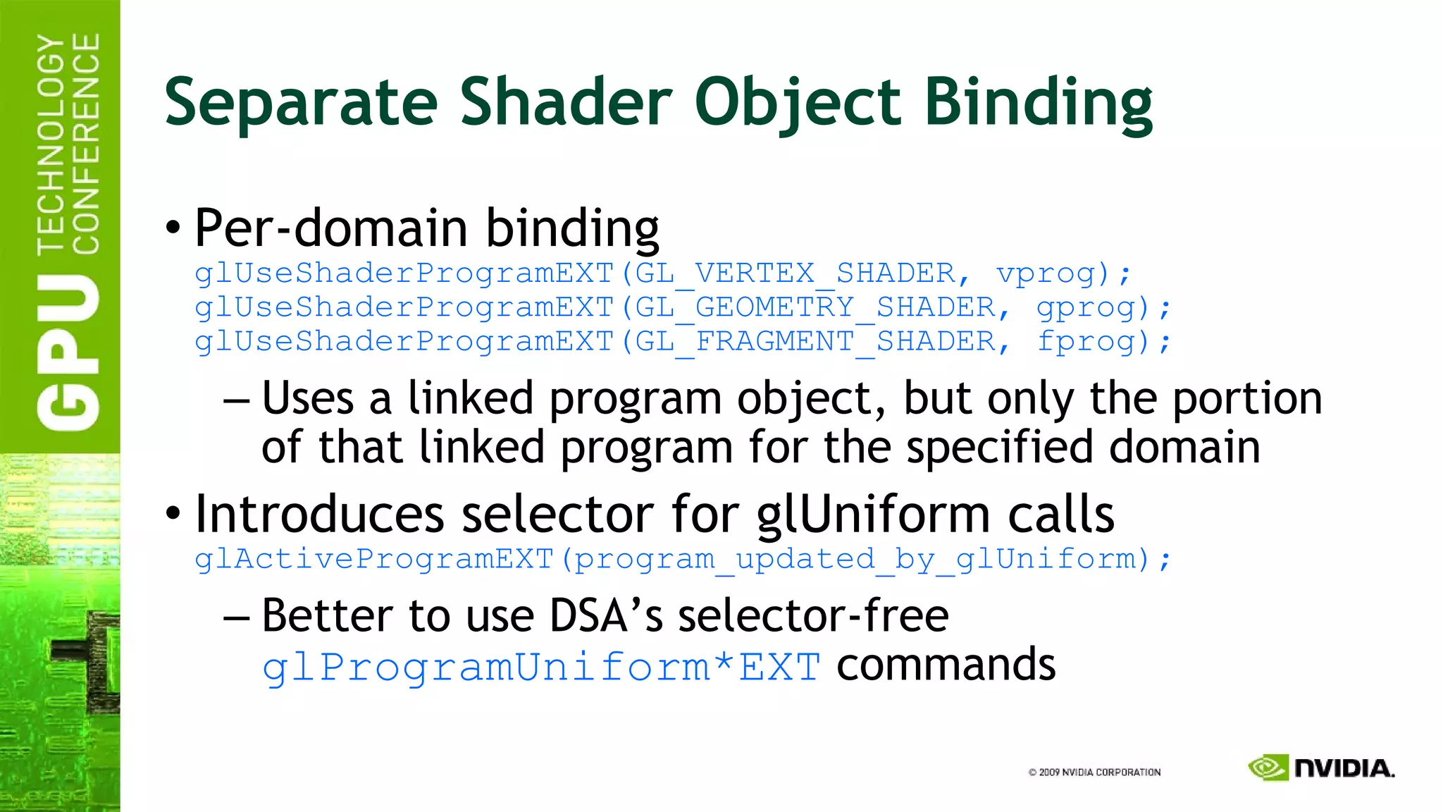 Separate Shader Object Binding Per-domain binding glUseShaderProgramEXT(GL_VERTEX_SHADER, vprog); glUseShaderProgramEXT(GL_GEOMETRY_SHADER, gprog); glUseShaderProgramEXT(GL_FRAGMENT_SHADER, fprog); Uses a linked program object, but only the portion of that linked program for the specified domain Introduces selector for glUniform calls glActiveProgramEXT(program_updated_by_glUniform); Better to use DSA’s selector-free  glProgramUniform*EXT  commands 
