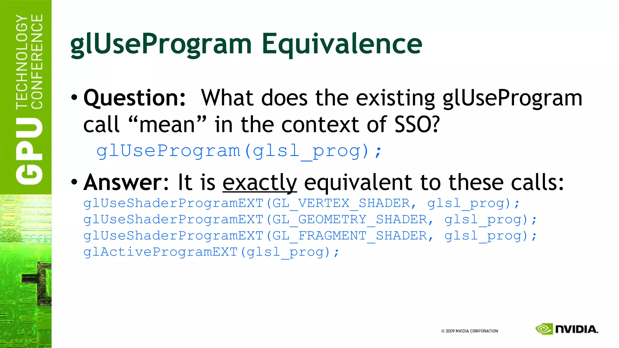 glUseProgram Equivalence Question:   What does the existing glUseProgram call “mean” in the context of SSO? glUseProgram(glsl_prog); Answer : It is  exactly  equivalent to these calls: glUseShaderProgramEXT(GL_VERTEX_SHADER, glsl_prog); glUseShaderProgramEXT(GL_GEOMETRY_SHADER, glsl_prog); glUseShaderProgramEXT(GL_FRAGMENT_SHADER, glsl_prog); glActiveProgramEXT(glsl_prog); 