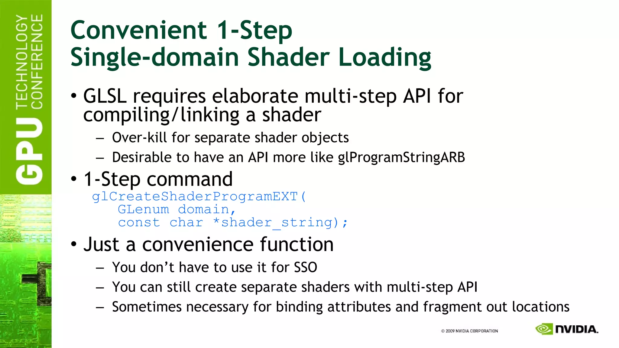 Convenient 1-Step Single-domain Shader Loading GLSL requires elaborate multi-step API for compiling/linking a shader Over-kill for separate shader objects Desirable to have an API more like glProgramStringARB 1-Step command   glCreateShaderProgramEXT(   GLenum domain,   const char *shader_string); Just a convenience function You don’t have to use it for SSO You can still create separate shaders with multi-step API Sometimes necessary for binding attributes and fragment out locations 