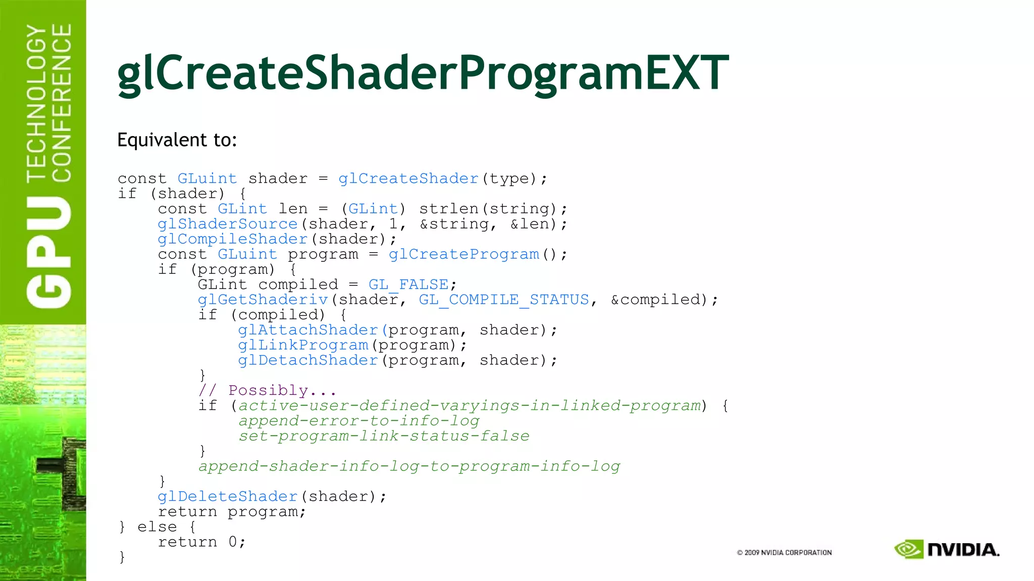 glCreateShaderProgramEXT Equivalent to:  const  GLuint  shader =  glCreateShader (type); if (shader) { const  GLint  len = ( GLint ) strlen(string); glShaderSource (shader, 1, &string, &len); glCompileShader (shader); const  GLuint  program =  glCreateProgram (); if (program) { GLint compiled =  GL_FALSE ; glGetShaderiv (shader,  GL_COMPILE_STATUS , &compiled); if (compiled) { glAttachShader( program, shader); glLinkProgram (program); glDetachShader (program, shader); } // Possibly... if ( active-user-defined-varyings-in-linked-program ) { append-error-to-info-log set-program-link-status-false } append-shader-info-log-to-program-info-log } glDeleteShader (shader); return program; } else { return 0; } 