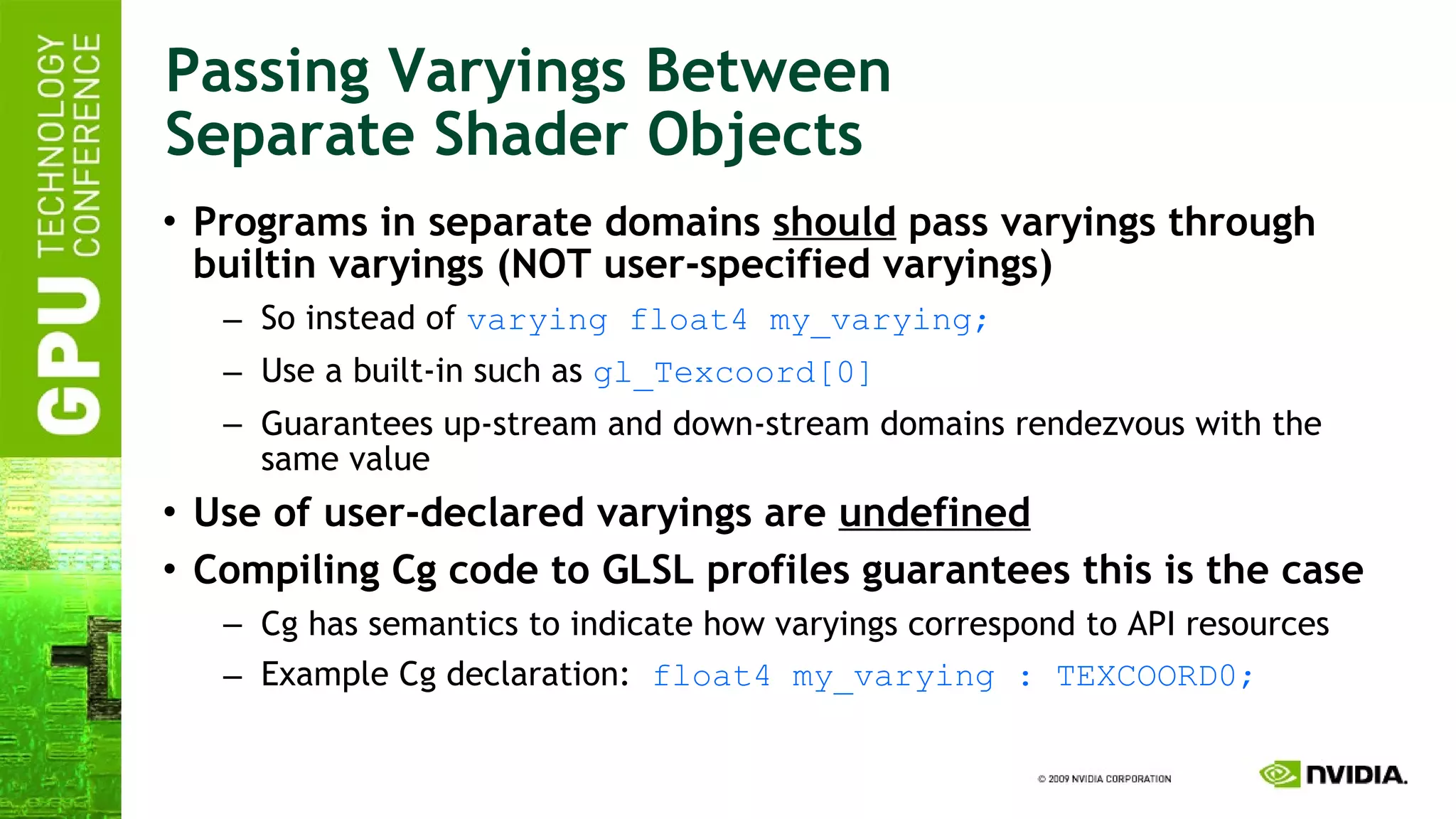 Passing Varyings Between Separate Shader Objects Programs in separate domains  should  pass varyings through builtin varyings (NOT user-specified varyings) So instead of  varying float4 my_varying; Use a built-in such as  gl_Texcoord[0] Guarantees up-stream and down-stream domains rendezvous with the same value Use of user-declared varyings are  undefined Compiling Cg code to GLSL profiles guarantees this is the case Cg has semantics to indicate how varyings correspond to API resources Example Cg declaration:  float4 my_varying : TEXCOORD0; 