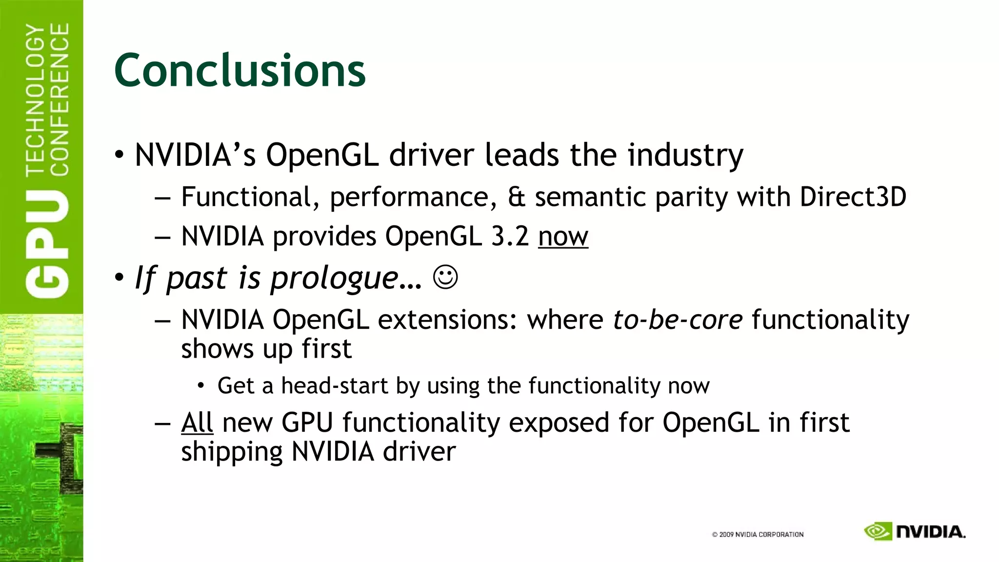 Conclusions NVIDIA’s OpenGL driver leads the industry Functional, performance, & semantic parity with Direct3D NVIDIA provides OpenGL 3.2  now If past is prologue…    NVIDIA OpenGL extensions: where  to-be-core  functionality shows up first Get a head-start by using the functionality now All  new GPU functionality exposed for OpenGL in first shipping NVIDIA driver 