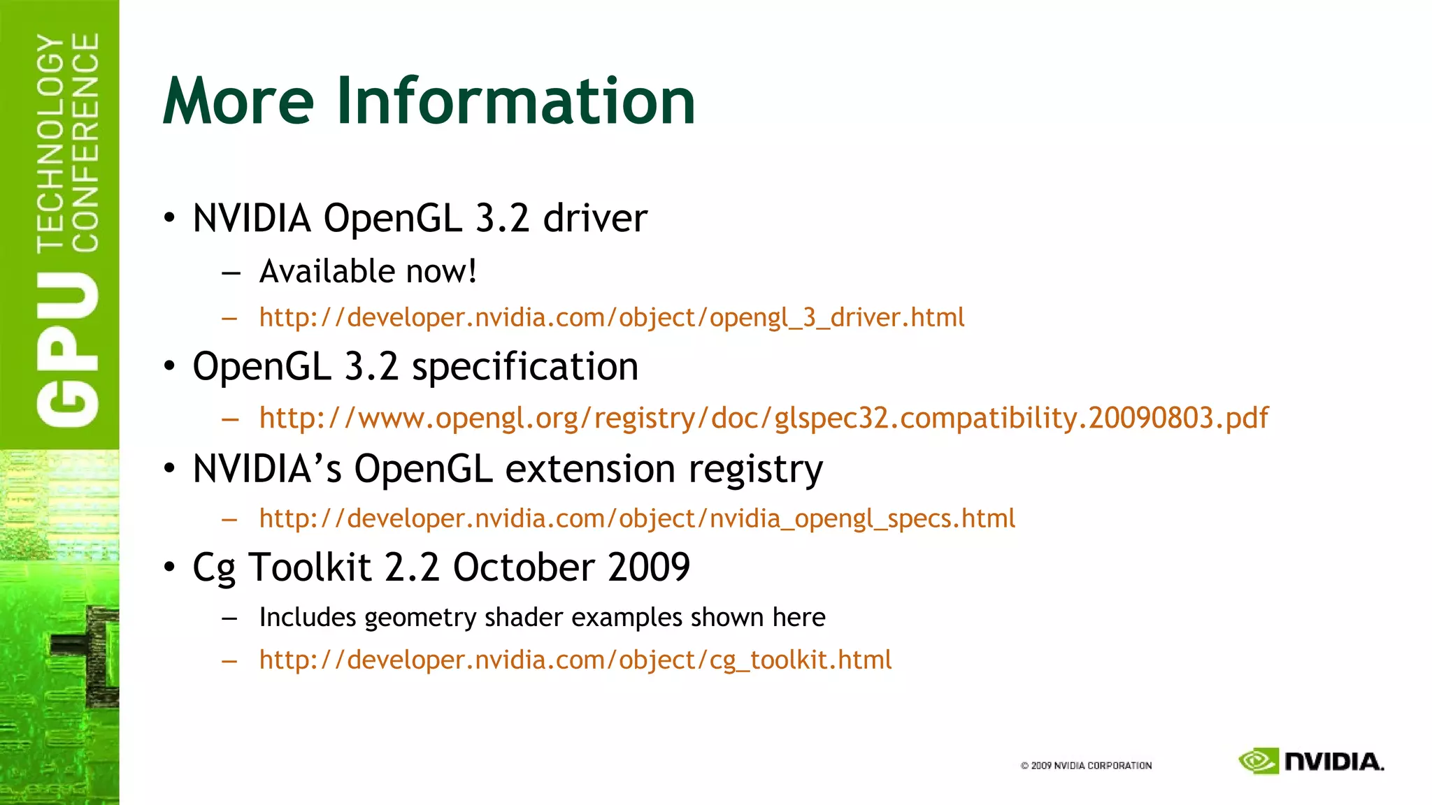 More Information NVIDIA OpenGL 3.2 driver Available now! http://developer.nvidia.com/object/opengl_3_driver.html OpenGL 3.2 specification http://www.opengl.org/registry/doc/glspec32.compatibility.20090803.pdf NVIDIA’s OpenGL extension registry http://developer.nvidia.com/object/nvidia_opengl_specs.html Cg Toolkit 2.2 October 2009 Includes geometry shader examples shown here http://developer.nvidia.com/object/ cg_toolkit.html 