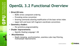 OpenGL 3.2 Functional Overview Direct3D-isms BGRA vertex component ordering Provoking vertex convention Drawing commands allowing modification of the base vertex index Upper-left and lower-left fragment coordinate conventions Geometry shaders Per-primitive programmability Shader improvements OpenGL Shading Language 1.50 Miscellaneous Depth clamping, synchronization, seamless cube map filtering, multisample improvements 