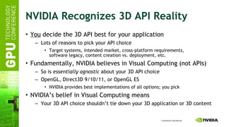 NVIDIA Recognizes 3D API Reality You  decide the 3D API best for your application Lots of reasons to pick your API choice Target systems, intended market, cross-platform requirements, software legacy, content creation vs. deployment, etc. Fundamentally, NVIDIA believes in Visual Computing (not APIs) So is  essentially agnostic  about your 3D API choice OpenGL, Direct3D 9/10/11, or OpenGL ES NVIDIA provides best implementations of all options; you pick NVIDIA’s belief in Visual Computing means Your 3D API choice shouldn’t tie down your 3D application or 3D content 