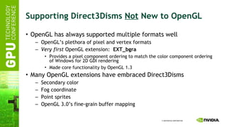 Supporting Direct3Disms  Not  New to OpenGL OpenGL has always supported multiple formats well OpenGL’s plethora of pixel and vertex formats Very first  OpenGL extension:  EXT_bgra Provides a pixel component ordering to match the color component ordering of Windows for 2D GDI rendering Made core functionality by OpenGL 1.3 Many OpenGL extensions have embraced Direct3Disms Secondary color Fog coordinate Point sprites OpenGL 3.0’s fine-grain buffer mapping 