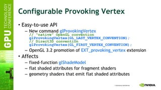 Configurable Provoking Vertex Easy-to-use API New command  glProvokingVertex // “native” OpenGL convention glProvokingVertex(GL_LAST_VERTEX_CONVENTION); // Direct3D convention glProvokingVertex(GL_FIRST_VERTEX_CONVENTION); OpenGL 3.2 promotion of  EXT_provoking_vertex  extension  Affects fixed-function  glShadeModel flat shaded attributes for fragment shaders geometry shaders that emit flat shaded attributes  