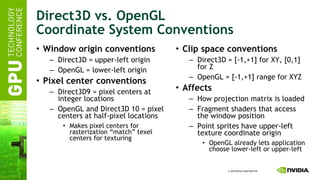 Direct3D vs. OpenGL Coordinate System Conventions Window origin conventions Direct3D = upper-left origin OpenGL = lower-left origin Pixel center conventions Direct3D9 = pixel centers at integer locations OpenGL and Direct3D 10 = pixel centers at half-pixel locations Makes pixel centers for rasterization “match” texel centers for texturing Clip space conventions Direct3D = [-1,+1] for XY, [0,1] for Z OpenGL = [-1,+1] range for XYZ Affects How projection matrix is loaded Fragment shaders that access the window position Point sprites have upper-left texture coordinate origin OpenGL already lets application choose lower-left or upper-left 