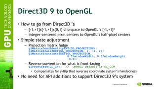 Direct3D 9 to OpenGL How to go from Direct3D ’s [-1,+1]x[-1,+1]x[0,1] clip space to OpenGL’s [-1,+1] 3 integer-centered pixel centers to OpenGL’s half-pixel centers  Simple state adjustment Projection matrix fudge glMatrixLoadIdentityEXT(GL_PROJECTION); glMatrixScalefEXT(GL_PROJECTION, 1, -1, 2); glMatrixTranslatefEXT(GL_PROJECTION,   0.5/windowWidth, 0.5/windowHeight,   -0.5); Reverse convention for what is front-facing glFrontFace(GL_CW);   //  OpenGL default is GL_CCW Compensates for y-flip that reverses coordinate system’s handedness No need for API additions to support Direct3D 9’s system  