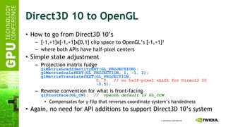 Direct3D 10 to OpenGL How to go from Direct3D 10’s [-1,+1]x[-1,+1]x[0,1] clip space to OpenGL’s [-1,+1] 3 where both APIs have half-pixel centers  Simple state adjustment Projection matrix fudge glMatrixLoadIdentityEXT(GL_PROJECTION); glMatrixScalefEXT(GL_PROJECTION, 1, -1, 2); glMatrixTranslatefEXT(GL_PROJECTION,   0, 0,  // no half-pixel shift for Direct3 10   -0.5); Reverse convention for what is front-facing glFrontFace(GL_CW);   //  OpenGL default is GL_CCW Compensates for y-flip that reverses coordinate system’s handedness Again, no need for API additions to support Direct3D 10’s system  