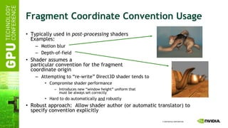 Fragment Coordinate Convention Usage Typically used in  post-processing  shaders Examples: Motion blur Depth-of-field Shader assumes a particular convention for the fragment coordinate origin Attempting to “re-write” Direct3D shader tends to Compromise shader performance Introduces new “window height” uniform that must be always set correctly Hard to do automatically  and  robustly Robust approach:  Allow shader author (or automatic translator) to specify convention explicitly 