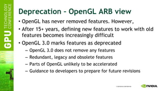 Deprecation – OpenGL ARB view OpenGL has never removed features. However, After 15+ years, defining new features to work with old features becomes increasingly difficult OpenGL 3.0 marks features as deprecated OpenGL 3.0 does not remove any features Redundant, legacy and obsolete features Parts of OpenGL unlikely to be accelerated Guidance to developers to prepare for future revisions 