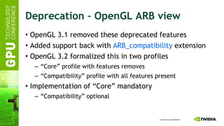 Deprecation – OpenGL ARB view OpenGL 3.1 removed these deprecated features Added support back with  ARB_compatibility  extension OpenGL 3.2 formalized this in two profiles “ Core” profile with features removes “ Compatibility” profile with all features present Implementation of “Core” mandatory “ Compatibility” optional 