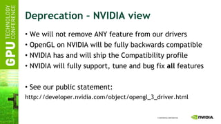 Deprecation – NVIDIA view We will not remove ANY feature from our drivers OpenGL on NVIDIA will be fully backwards compatible NVIDIA has and will ship the Compatibility profile NVIDIA will fully support, tune and bug fix  all  features See our public statement: http://developer.nvidia.com/object/opengl_3_driver.html 