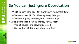 So You can just ignore Deprecation NVIDIA values OpenGL API backward compatibility We don’t take API functionality away from you We aren’t going to force you to re-write apps Does deprecated functionality “stay fast”? Yes, of course—and stays fully tested Bottom-line: Old & new features run fast 