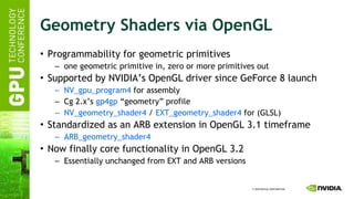 Geometry Shaders via OpenGL Programmability for geometric primitives one geometric primitive in, zero or more primitives out Supported by NVIDIA’s OpenGL driver since GeForce 8 launch NV_gpu_program4  for assembly Cg 2.x’s  gp4gp  “geometry” profile NV_geometry_shader4  /  EXT_geometry_shader4  for (GLSL) Standardized as an ARB extension in OpenGL 3.1 timeframe ARB_geometry_shader4 Now finally core functionality in OpenGL 3.2 Essentially unchanged from EXT and ARB versions 