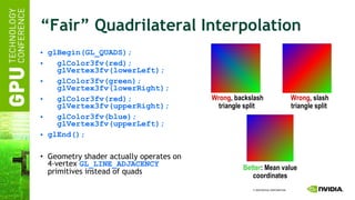 “Fair” Quadrilateral Interpolation glBegin(GL_QUADS); glColor3fv(red);   glVertex3fv(lowerLeft); glColor3fv(green);   glVertex3fv(lowerRight); glColor3fv(red);   glVertex3fv(upperRight); glColor3fv(blue);   glVertex3fv(upperLeft); glEnd(); Geometry shader actually operates on 4-vertex  GL_LINE_ADJACENCY  primitives instead of quads Wrong , slash triangle split   Wrong , backslash triangle split   Better : Mean value coordinates 