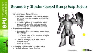 Geometry Shader-based Bump Map Setup Vertex shader does skinning Problem: how does texture-space basis for bump mapping respond to arbitrary skinning? Solution: geometry shader constructs per-triangle texture-basis using post-skinning vertex positions and normals So geometry shader: Computes object-to-texture space basis for triangle Can account of texture mirroring in normal map Transforms object-space vectors to texture space Outputs triangle Fragment shader uses texture-space normals for bump map shading 