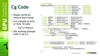 Cg Code Shader performs texture-basis setup Can compile to GLSL or HLSL 10 code Cg 2.2 feature See working example code in Cg 2.2 TRIANGLE  void md2bump_geometry( AttribArray < float4 > position  :  POSITION , AttribArray < float2 > texCoord  :  TEXCOORD0 , AttribArray < float3 > objPosition :  TEXCOORD1 , AttribArray < float3 > objNormal  :  TEXCOORD2 , AttribArray < float3 > objView  :  TEXCOORD3 , AttribArray < float3 > objLight  :  TEXCOORD4 ) { float3  dXYZdU  = objPosition[1] - objPosition[0]; float   dSdU  = texCoord[1].s  - texCoord[0].s; float3  dXYZdV  = objPosition[2] - objPosition[0]; float   dSdV  = texCoord[2].s  - texCoord[0].s; float3  tangent =  normalize (dSdV * dXYZdU - dSdU * dXYZdV); float  area =  determinant ( float2x2 (dSTdV, dSTdU)); float3  orientedTangent = area >= 0 ? tangent : -tangent; for  ( int  i=0; i<3; i++) { float3  normal  = objNormal[i], binormal =  cross (tangent,normal); float3x3  basis =  float3x3 (orientedTangent, binormal, normal); float3  surfaceLightVector :  TEXCOORD1  =  mul (basis, objLight[i]); float3  surfaceViewVector  :  TEXCOORD2  =  mul (basis, objView[i]); emitVertex (position[i], texCoord[i], surfaceLightVector, surfaceViewVector); } } 