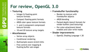For review, OpenGL 3.0 Texturing Integer & floating-point texture formats Compact floating-point formats sRGB color space texture formats 1- and 2-component compressed texture formats 1D and 2D texture array targets Miscellaneous Vertex array objects Conditional rendering Multisample-aware stretch blits Fine control over mapping & flushing buffer sub-ranges Framebuffer functionality Render-to-texture with framebuffer objects sRGB blending Packed depth/stencil formats for render-buffers (and texturing) Per-color-attachment blend enables and color write masks Shader improvements OpenGL Shading Language 1.30 