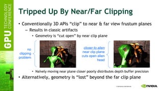 Tripped Up By Near/Far Clipping Conventionally 3D APIs “clip” to near & far view frustum planes Results in classic artifacts Geometry is “cut open” by near clip plane Naïvely moving near plane closer poorly distributes depth buffer precision Alternatively, geometry is “lost” beyond the far clip plane no clipping problem closer to alien near clip plane cuts open alien head 