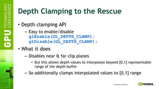 Depth Clamping to the Rescue Depth clamping API Easy to enable/disable glEnable(GL_DEPTH_CLAMP); glDisable(GL_DEPTH_CLAMP); What it does Disables near & far clip planes But this allows depth values to interpolate beyond [0,1] representable range of the depth buffer So additionally clamps interpolated values to [0,1] range 