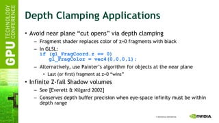 Depth Clamping Applications Avoid near plane “cut opens” via depth clamping Fragment shader replaces color of z=0 fragments with black In GLSL: if (gl_FragCoord.z == 0)   gl_FragColor = vec4(0,0,0,1); Alternatively, use Painter’s algorithm for objects at the near plane Last (or first) fragment at z=0 “wins” Infinite Z-fail Shadow volumes See [Everett & Kilgard 2002] Conserves depth buffer precision when eye-space infinity must be within depth range 