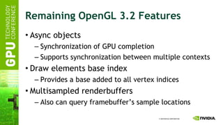 Remaining OpenGL 3.2 Features Async objects Synchronization of GPU completion Supports synchronization between multiple contexts Draw elements base index Provides a base added to all vertex indices Multisampled renderbuffers Also can query framebuffer’s sample locations 