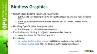 Bindless Graphics NVIDIA keeps building faster and faster GPUs But that x86 core feeding the GPU isn’t getting faster at anything near the same rate! Makes your application more & more likely to be CPU limited, instead of GPU limited Bundling OpenGL state in objects helps But time goes on… GPUs keep getting faster… Eventually even binding to objects becomes a bottleneck Hence the desire for “bindless” graphics Extensions: NV_vertex_buffer_unified_memory  (VBUM) for bindless vertex pulling NV_shader_buffer_load  (SBL) for bindless buffer loads from shaders 