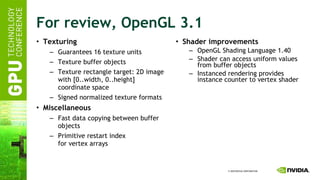 For review, OpenGL 3.1 Texturing Guarantees 16 texture units Texture buffer objects Texture rectangle target: 2D image with [0..width, 0..height] coordinate space Signed normalized texture formats Miscellaneous Fast data copying between buffer objects Primitive restart index for vertex arrays Shader improvements OpenGL Shading Language 1.40 Shader can access uniform values from buffer objects Instanced rendering provides instance counter to vertex shader 