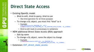 Direct State Access Existing OpenGL model Bind-to-edit ,  bind-to-query ,  bind-to-use One bind operation for all three purposes To change a GL object, you must first “bind” to it Example glBindTexture(GL_TEXTURE_2D, obj); gl Tex Parameteri(GL_TEXTURE_2D, GL_TEXTURE_MIN_FILTER, GL_LINEAR); Bind-to-edit leads to unnecessary re-validations NEW  additional Direct State Access (DSA) approach Edit-by-name To change a GL object, name the object to change Example gl Texture ParameteriEXT(obj, GL_TEXTURE_2D,   GL_TEXTURE_MIN_FILTER, GL_LINEAR); Extension:  EXT_direct_state_access   