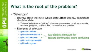 What is the root of the problem? “ Selectors” OpenGL state that tells  which state   other  OpenGL commands should update Think of selectors as “sticky” phantom parameters to all your matrix, texture, program, buffers, etc. commands and queries Examples of selectors glMatrixMode glActiveTexture glBindTexture glBindProgramARB glUseProgram two  distinct  selectors for texture commands, extra confusing 